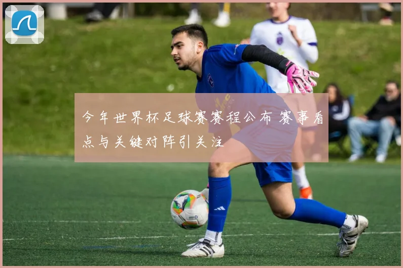 今年世界杯足球赛赛程公布 赛事看点与关键对阵引关注
