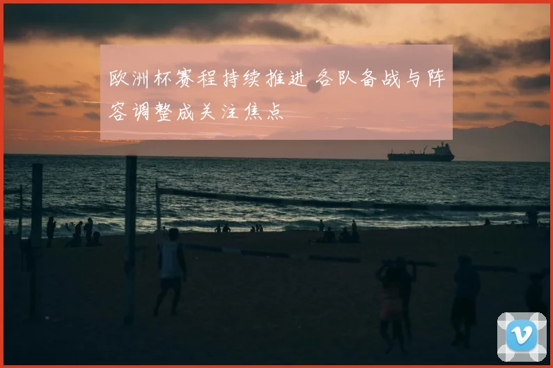 欧洲杯赛程持续推进 各队备战与阵容调整成关注焦点