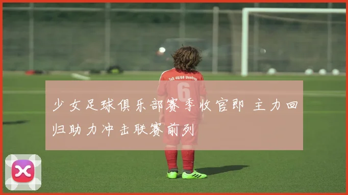 少女足球俱乐部赛季收官即 主力回归助力冲击联赛前列