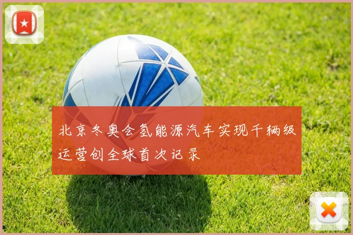 北京冬奥会氢能源汽车实现千辆级运营创全球首次记录