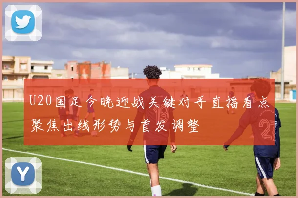 U20国足今晚迎战关键对手直播看点聚焦出线形势与首发调整