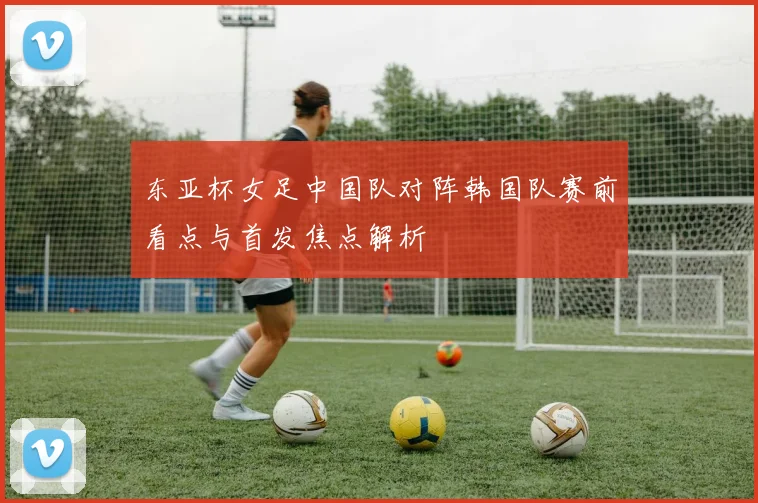 东亚杯女足中国队对阵韩国队赛前看点与首发焦点解析