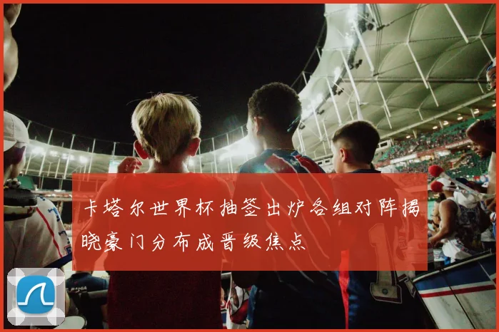 卡塔尔世界杯抽签出炉各组对阵揭晓豪门分布成晋级焦点