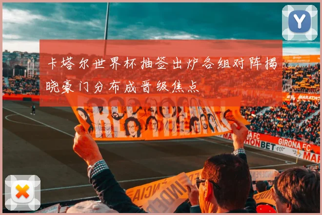 卡塔尔世界杯抽签出炉各组对阵揭晓豪门分布成晋级焦点