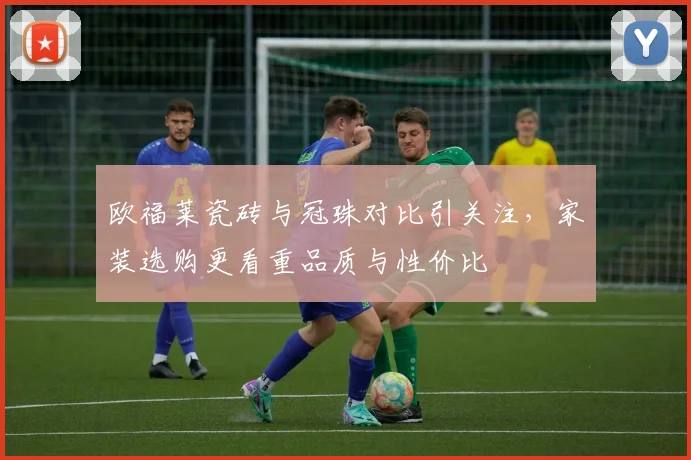 欧福莱瓷砖与冠珠对比引关注，家装选购更看重品质与性价比