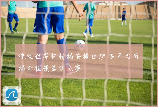 咪咕世界杯转播安排出炉 多平台直播全程覆盖焦点赛