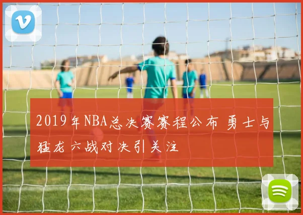 2019年NBA总决赛赛程公布 勇士与猛龙六战对决引关注